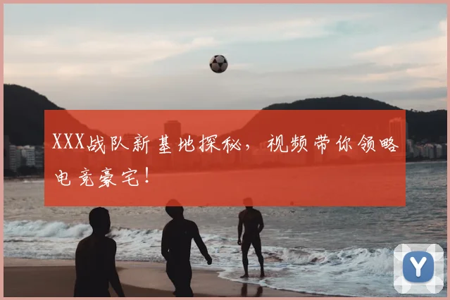 XXX战队新基地探秘，视频带你领略电竞豪宅！