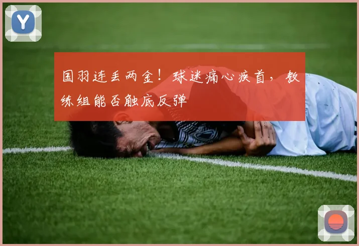 国羽连丢两金!球迷痛心疾首,教练组能否触底反弹