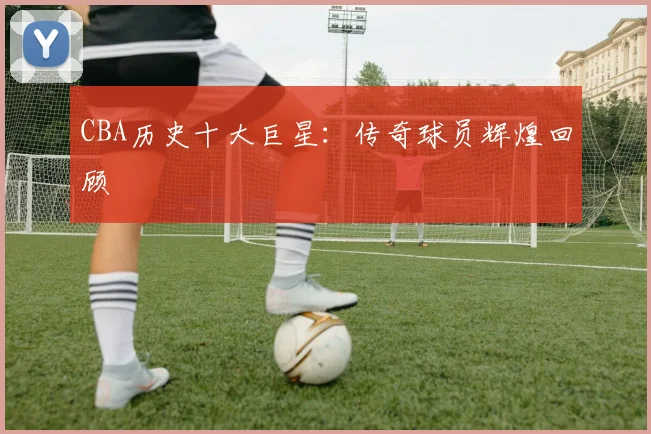 CBA历史十大巨星：传奇球员辉煌回顾