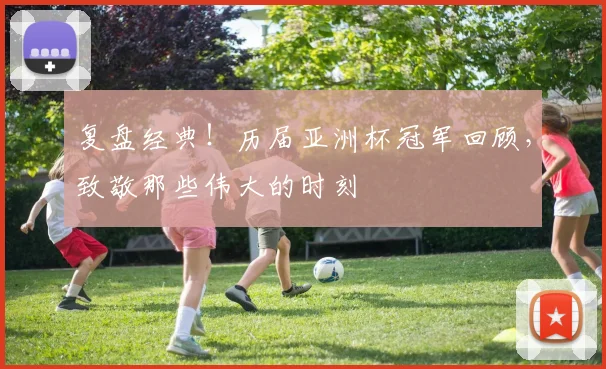 复盘经典！历届亚洲杯冠军回顾，致敬那些伟大的时刻