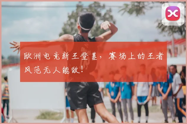 欧洲电竞新王登基，赛场上的王者风范无人能敌！
