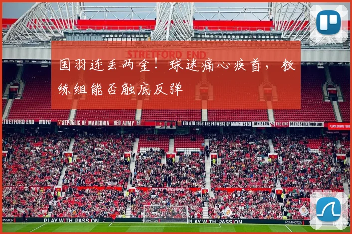 国羽连丢两金！球迷痛心疾首，教练组能否触底反弹