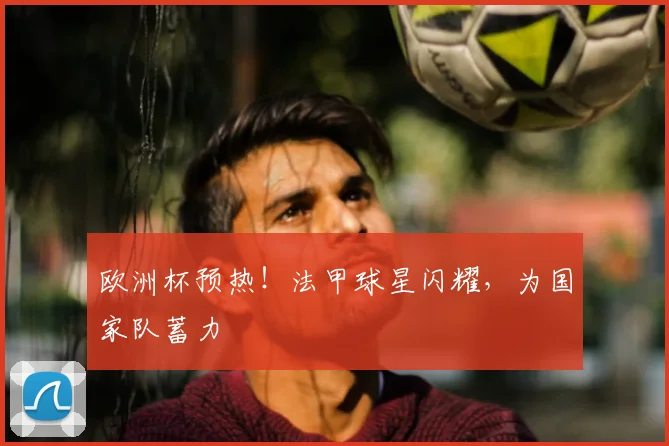 欧洲杯预热!法甲球星闪耀,为国家队蓄力