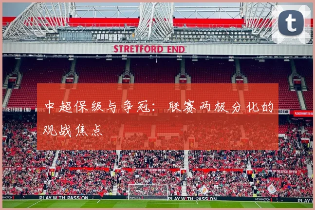 中超保级与争冠:联赛两极分化的观战焦点